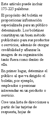 Cuadro de texto: Este art�culo puede incluir 175-225 palabras.El prop�sito del bolet�n es proporcionar informaci�n especializada para un p�blico determinado. Los boletines constituyen un buen m�todo publicitario para sus productos o servicios, adem�s de otorgar credibilidad y afianzar la imagen de su organizaci�n tanto fuera como dentro de ella.En primer lugar, determine el p�blico al que va dirigido el bolet�n; por ejemplo, empleados o personas interesadas en un producto o servicio.Cree una lista de direcciones a partir de las tarjetas de respuesta, hojas de 
