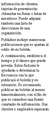 Cuadro de texto: informaci�n de clientes, tarjetas de presentaci�n obtenidas en ferias o listas de miembros. Puede adquirir tambi�n una lista de direcciones de una organizaci�n.Publisher incluye numerosas publicaciones que se ajustan al estilo de su bolet�n.A continuaci�n, establezca el tiempo y el dinero que puede invertir. Estos factores le ayudar�n a determinar la frecuencia con la que publicar� el bolet�n y su extensi�n. Se recomienda publicar un bolet�n al menos trimestralmente, con el fin de que se considere una fuente constante de informaci�n. Sus clientes o empleados esperar�n 