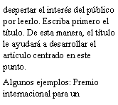 Cuadro de texto: despertar el inter�s del p�blico por leerlo. Escriba primero el t�tulo. De esta manera, el t�tulo le ayudar� a desarrollar el art�culo centrado en este punto.Algunos ejemplos: Premio internacional para un 