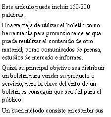Cuadro de texto: Este art�culo puede incluir 150-200 palabras.Una ventaja de utilizar el bolet�n como herramienta para promocionarse es que puede reutilizar el contenido de otro material, como comunicados de prensa, estudios de mercado e informes.Quiz� su principal objetivo sea distribuir un bolet�n para vender su producto o servicio, pero la clave del �xito de un bolet�n es conseguir que sea �til para el p�blico.Un buen m�todo consiste en escribir sus 