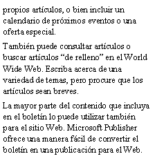 Cuadro de texto: propios art�culos, o bien incluir un calendario de pr�ximos eventos o una oferta especial.Tambi�n puede consultar art�culos o buscar art�culos �de relleno� en el World Wide Web. Escriba acerca de una variedad de temas, pero procure que los art�culos sean breves.La mayor parte del contenido que incluya en el bolet�n lo puede utilizar tambi�n para el sitio Web. Microsoft Publisher ofrece una manera f�cil de convertir el bolet�n en una publicaci�n para el Web. 