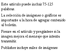 Cuadro de texto: Este art�culo puede incluir 75-125 palabras.La selecci�n de im�genes o gr�ficos es importante a la hora de agregar contenido al bolet�n.Piense en el art�culo y preg�ntese si la imagen mejora el mensaje que intenta transmitir.Publisher incluye miles de im�genes 