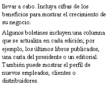Cuadro de texto: llevar a cabo. Incluya cifras de los beneficios para mostrar el crecimiento de su negocio.Algunos boletines incluyen una columna que se actualiza en cada edici�n; por ejemplo, los �ltimos libros publicados, una carta del presidente o un editorial. Tambi�n puede mostrar el perfil de nuevos empleados, clientes o distribuidores.
