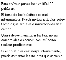 Cuadro de texto: Este art�culo puede incluir 100-150 palabras.El tema de los boletines es casi interminable. Puede incluir art�culos sobre tecnolog�as actuales o innovaciones en su campo.Quiz� desee mencionar las tendencias comerciales o econ�micas, as� como realizar predicciones.Si el bolet�n se distribuye internamente, puede comentar las mejoras que se van a 
