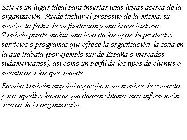 Cuadro de texto: �ste es un lugar ideal para insertar unas l�neas acerca de la organizaci�n. Puede incluir el prop�sito de la misma, su misi�n, la fecha de su fundaci�n y una breve historia. Tambi�n puede incluir una lista de los tipos de productos, servicios o programas que ofrece la organizaci�n, la zona en la que trabaja (por ejemplo sur de Espa�a o mercados sudamericanos), as� como un perfil de los tipos de clientes o miembros a los que atiende.Resulta tambi�n muy �til especificar un nombre de contacto para aquellos lectores que deseen obtener m�s informaci�n acerca de la organizaci�n.
