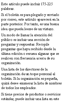 Cuadro de texto: Este art�culo puede incluir 175-225 palabras.Si el bolet�n es para plegarlo y enviarlo por correo, este art�culo aparecer� en la parte posterior. Por tanto, es una buena idea que pueda leerse de un vistazo.Un modo de llamar la atenci�n del p�blico es incluir una secci�n de preguntas y respuestas. Recopile preguntas que haya recibido desde la �ltima edici�n o resuma algunas que se realicen con frecuencia acerca de su organizaci�n.Una lista de los directores de la organizaci�n da un toque personal al bolet�n. Si la organizaci�n es peque�a, quiz� desee enumerar la lista de nombres de todos los empleados.Si tiene precios de productos o servicios est�ndar, puede incluir una lista en este 